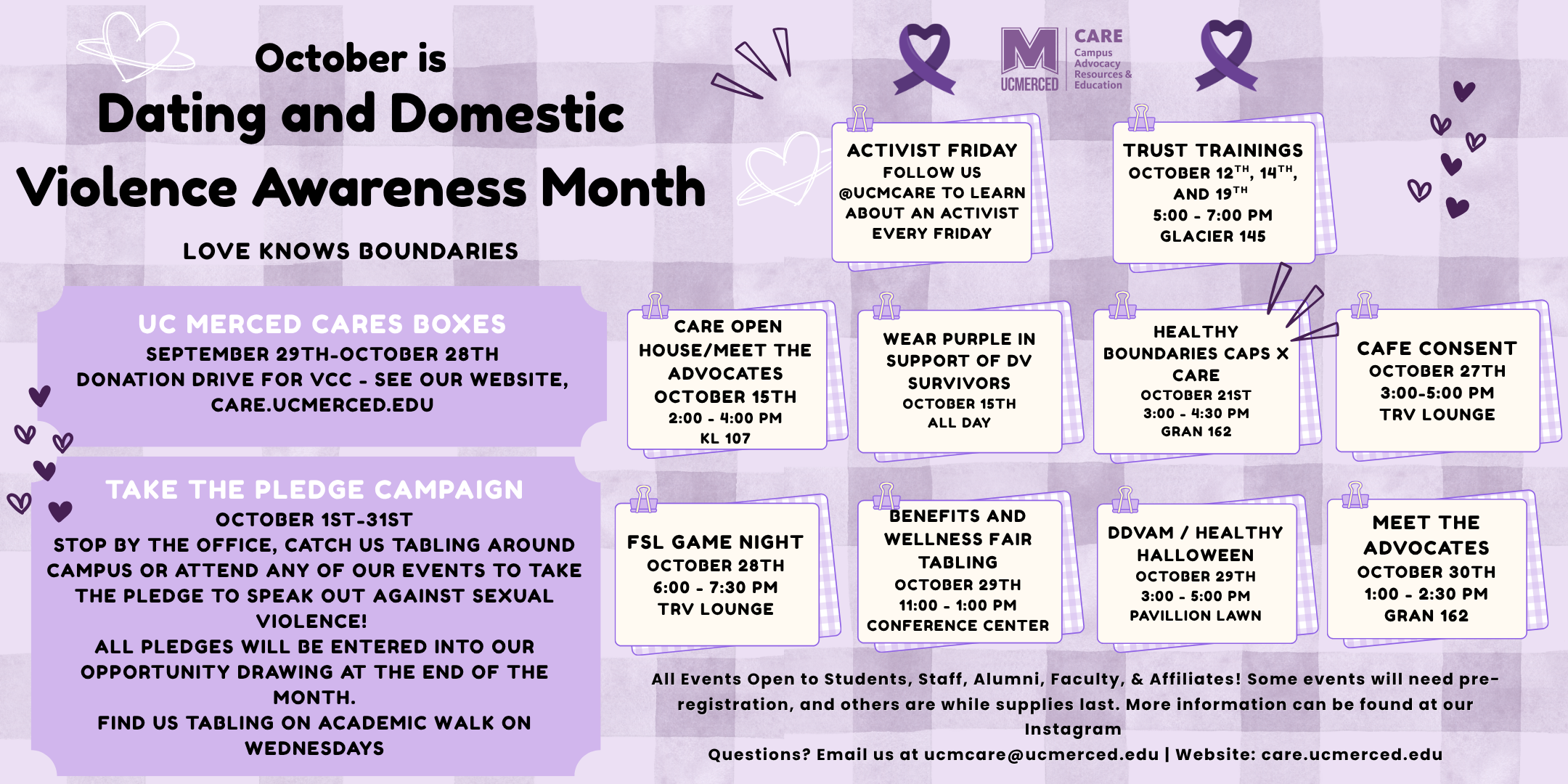 CAREs DDVAM Calendar of Events: UC CARE Donation Drive all month. Pledge campaign during tabling and outreach events.  Tabling every Wednesday. Purple Thursday: October 15th, All Day!   Meet the Advocates: CARE Open House: October 15th, 2:00 PM - 4:00 PM  Healthy Boundaries CARExCAPS: October 21st, 3:00-4:30 PM  Cafe Consent: October 27th, 3:00-5:00 PM  FSL Game Night! October 28th, 6:00- 7:30 PM  Healthy Halloween- DDVAM Edition: October 29th, 3:00- 5:00 PM  Meet the Advocates: October 30th, 1:00- 2:30 PM